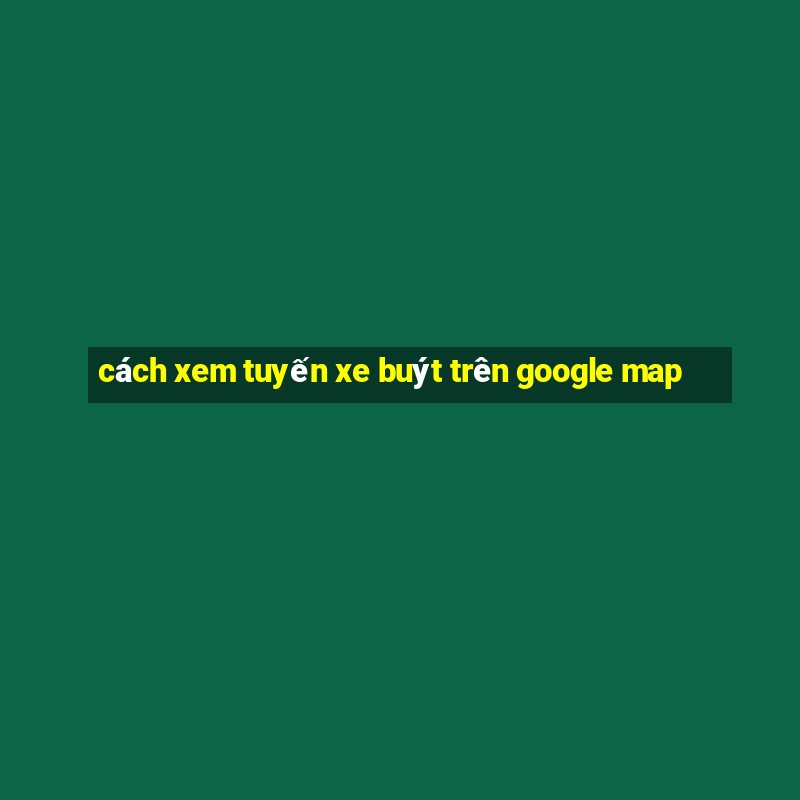 cách xem tuyến xe buýt trên google map