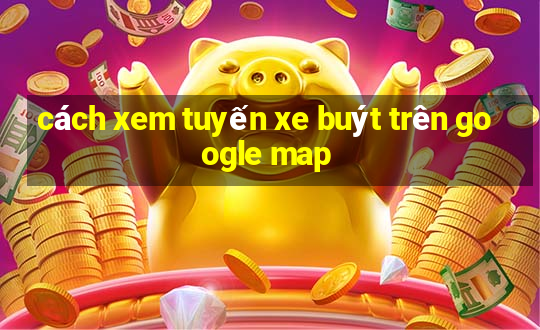 cách xem tuyến xe buýt trên google map